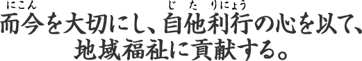 而今を大切にし、自他利行の心を以て、地域福祉に貢献する。