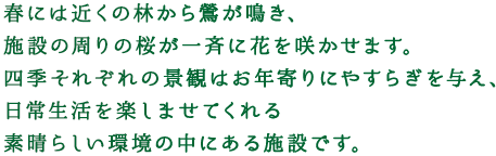 春には近くの林から鶯が鳴き、施設の周りの桜が一斉に花を咲かせます。四季それぞれの景観はお年寄りにやすらぎを与え、日常生活を楽しませてくれる素晴らしい環境の中にある施設です。